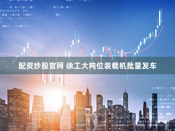 配资炒股官网 徐工大吨位装载机批量发车