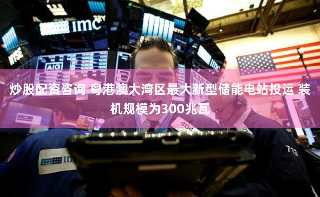 炒股配资咨询 粤港澳大湾区最大新型储能电站投运 装机规模为300兆瓦