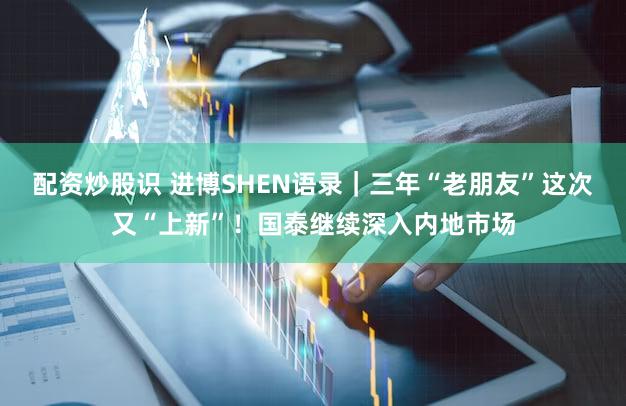 配资炒股识 进博SHEN语录|三年“老朋友”这次又“上新”!国泰继续深入内地市场