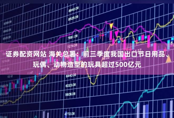 证券配资网站 海关总署：前三季度我国出口节日用品、玩偶、动物造型的玩具超过500亿元