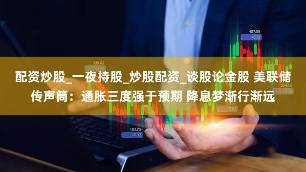 配资炒股_一夜持股_炒股配资_谈股论金股 美联储传声筒:通胀三度强于预期 降息梦渐行渐远