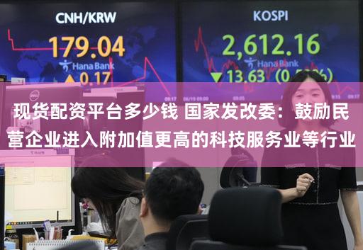 现货配资平台多少钱 国家发改委:鼓励民营企业进入附加值更高的科技服务业等行业