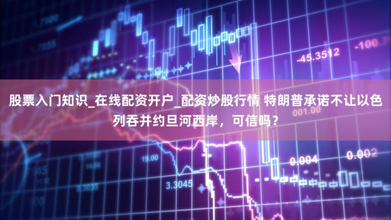 股票入门知识_在线配资开户_配资炒股行情 特朗普承诺不让以色列吞并约旦河西岸，可信吗？