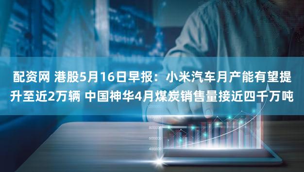 配资网 港股5月16日早报:小米汽车月产能有望提升至近2万辆 中国神华4月煤炭销售量接近四千万吨