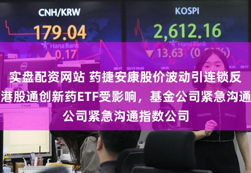 实盘配资网站 药捷安康股价波动引连锁反应：多只港股通创新药ETF受影响，基金公司紧急沟通指数公司