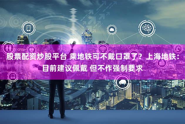股票配资炒股平台 乘地铁可不戴口罩了?上海地铁:目前建议佩戴 但不作强制要求
