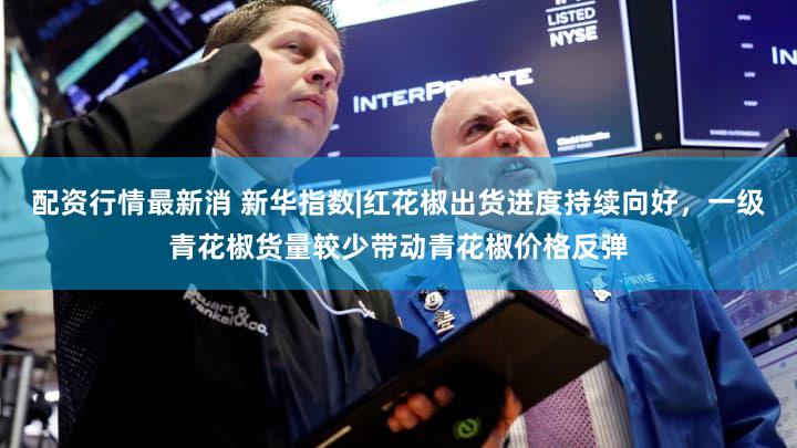 配资行情最新消 新华指数|红花椒出货进度持续向好,一级青花椒货量较少带动青花椒价格反弹