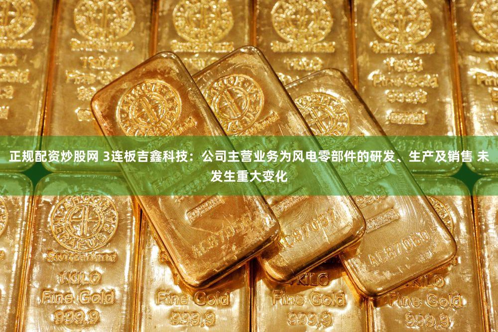 正规配资炒股网 3连板吉鑫科技：公司主营业务为风电零部件的研发、生产及销售 未发生重大变化