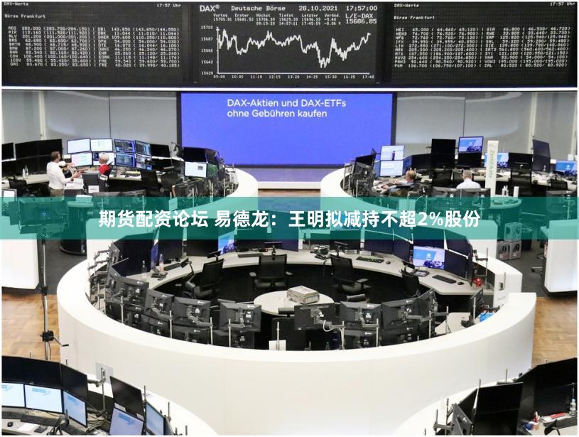 期货配资论坛 易德龙：王明拟减持不超2%股份