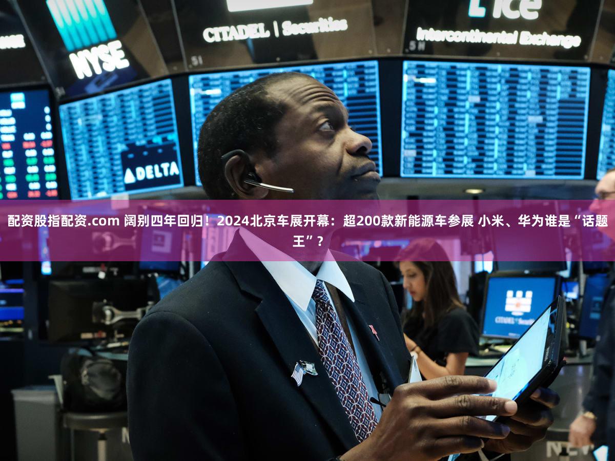 配资股指配资.com 阔别四年回归!2024北京车展开幕:超200款新能源车参展 小米、华为谁是“话题王”?
