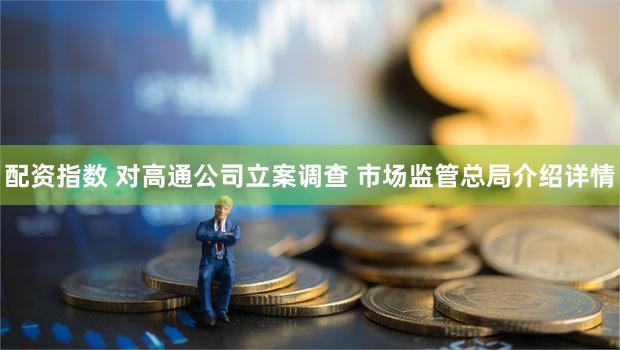 配资指数 对高通公司立案调查 市场监管总局介绍详情