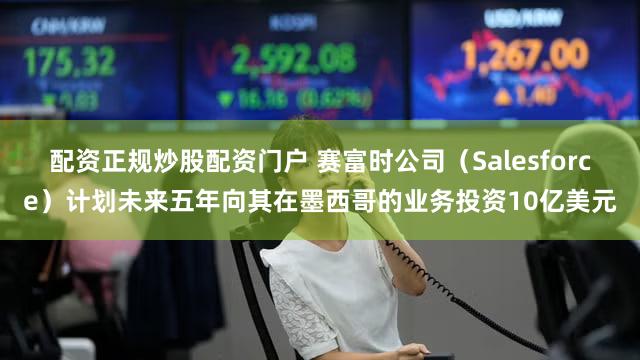 配资正规炒股配资门户 赛富时公司（Salesforce）计划未来五年向其在墨西哥的业务投资10亿美元