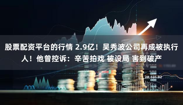 股票配资平台的行情 2.9亿！吴秀波公司再成被执行人！他曾控诉：辛苦拍戏 被设局 害到破产