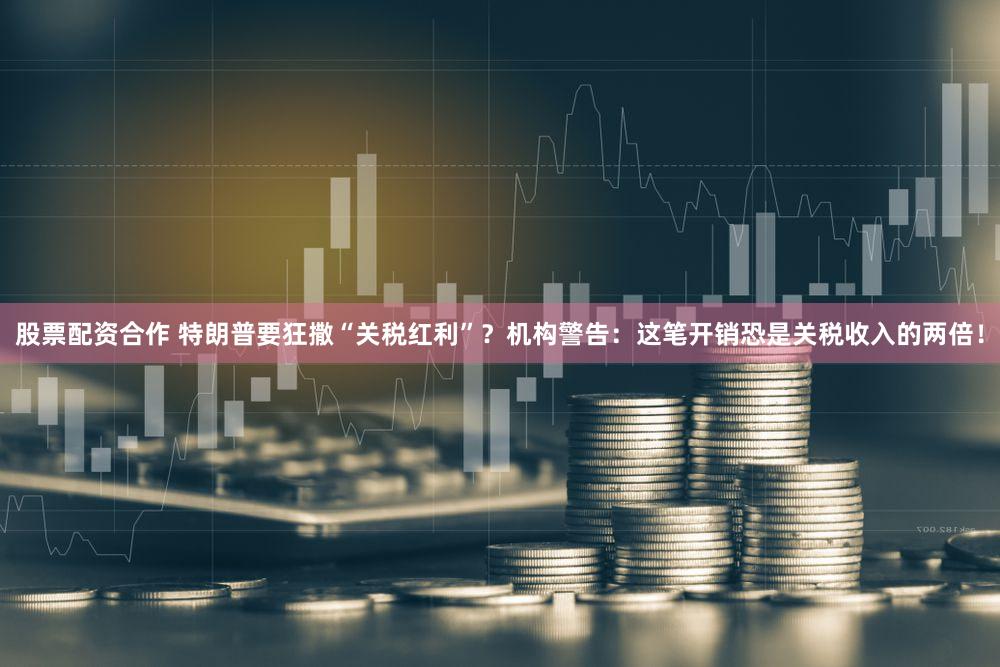 股票配资合作 特朗普要狂撒“关税红利”？机构警告：这笔开销恐是关税收入的两倍！