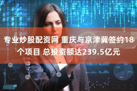 专业炒股配资网 重庆与京津冀签约18个项目 总投资额达239.5亿元