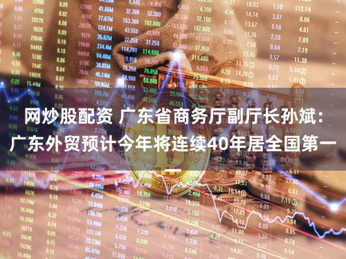 网炒股配资 广东省商务厅副厅长孙斌:广东外贸预计今年将连续40年居全国第一