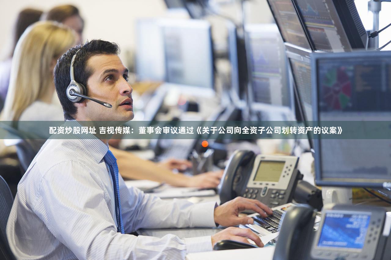 配资炒股网址 吉视传媒：董事会审议通过《关于公司向全资子公司划转资产的议案》