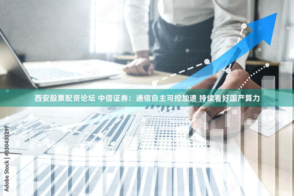 西安股票配资论坛 中信证券:通信自主可控加速 持续看好国产算力