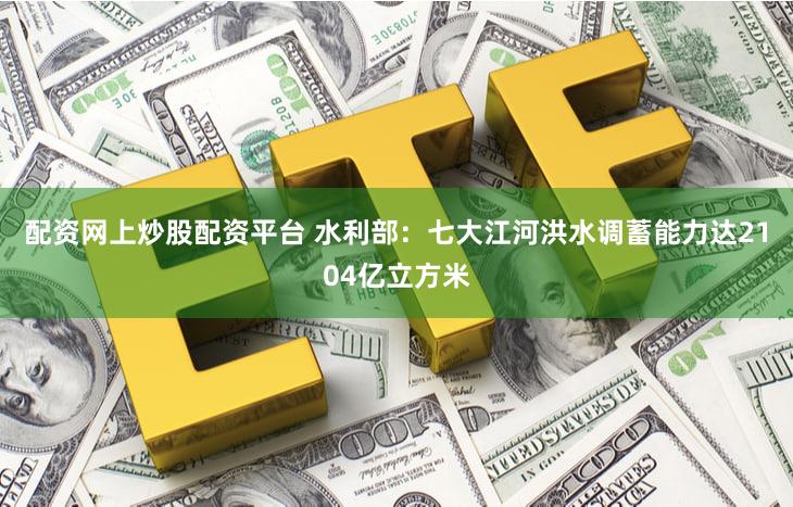 配资网上炒股配资平台 水利部：七大江河洪水调蓄能力达2104亿立方米