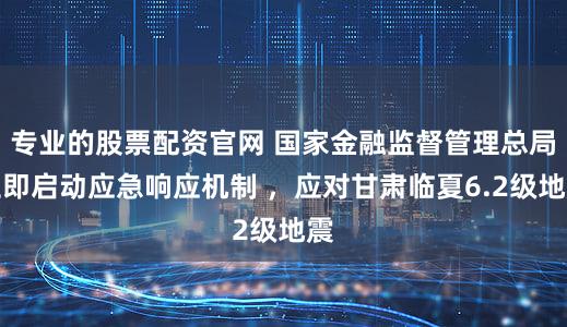 专业的股票配资官网 国家金融监督管理总局立即启动应急响应机制 ，应对甘肃临夏6.2级地震