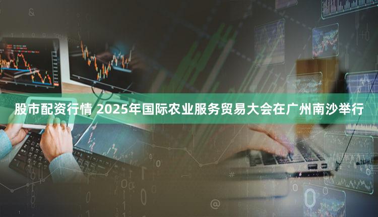 股市配资行情 2025年国际农业服务贸易大会在广州南沙举行