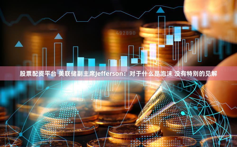 股票配资平台 美联储副主席Jefferson：对于什么是泡沫 没有特别的见解