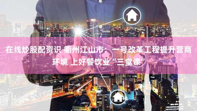 在线炒股配资识 衢州江山市：一号改革工程提升营商环境 上好餐饮业“三堂课”
