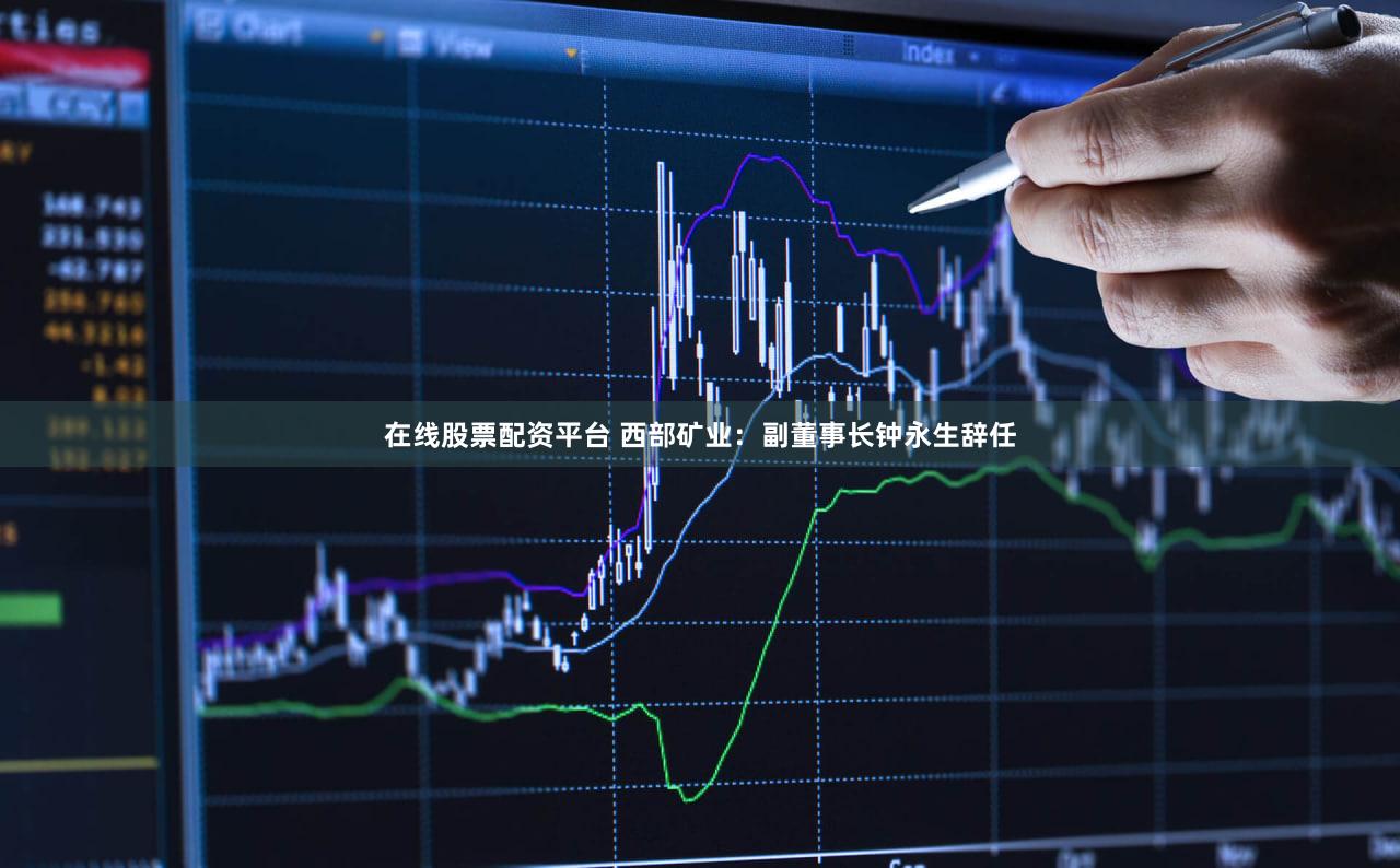 在线股票配资平台 西部矿业：副董事长钟永生辞任