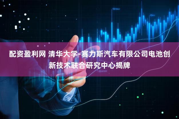 配资盈利网 清华大学-赛力斯汽车有限公司电池创新技术联合研究中心揭牌