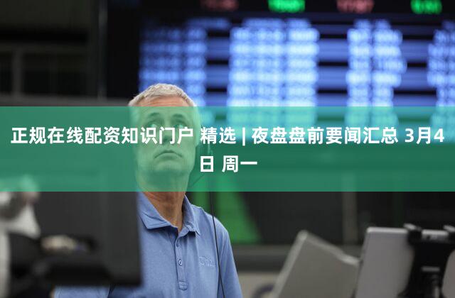 正规在线配资知识门户 精选 | 夜盘盘前要闻汇总 3月4日 周一