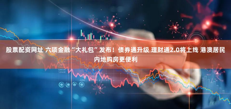 股票配资网址 六项金融“大礼包”发布！债券通升级 理财通2.0将上线 港澳居民内地购房更便利