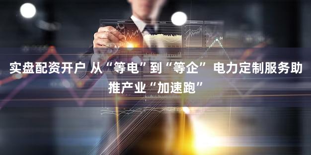 实盘配资开户 从“等电”到“等企” 电力定制服务助推产业“加速跑”