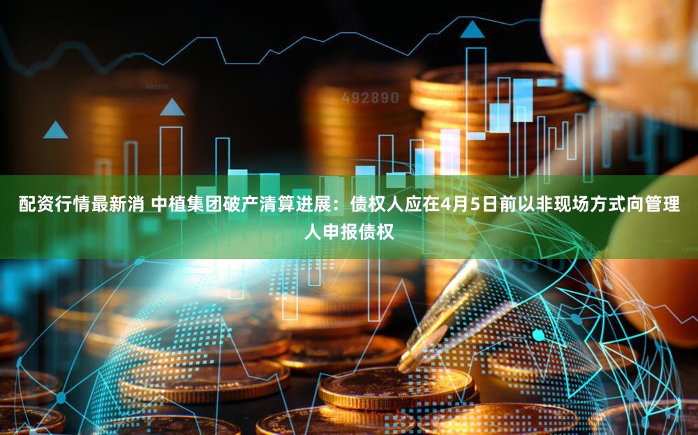 配资行情最新消 中植集团破产清算进展:债权人应在4月5日前以非现场方式向管理人申报债权