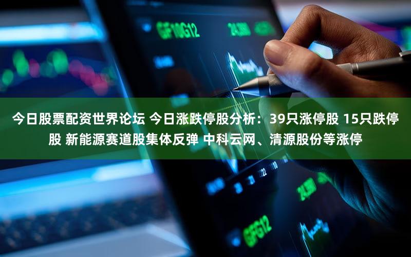 今日股票配资世界论坛 今日涨跌停股分析：39只涨停股 15只跌停股 新能源赛道股集体反弹 中科云网、清源股份等涨停