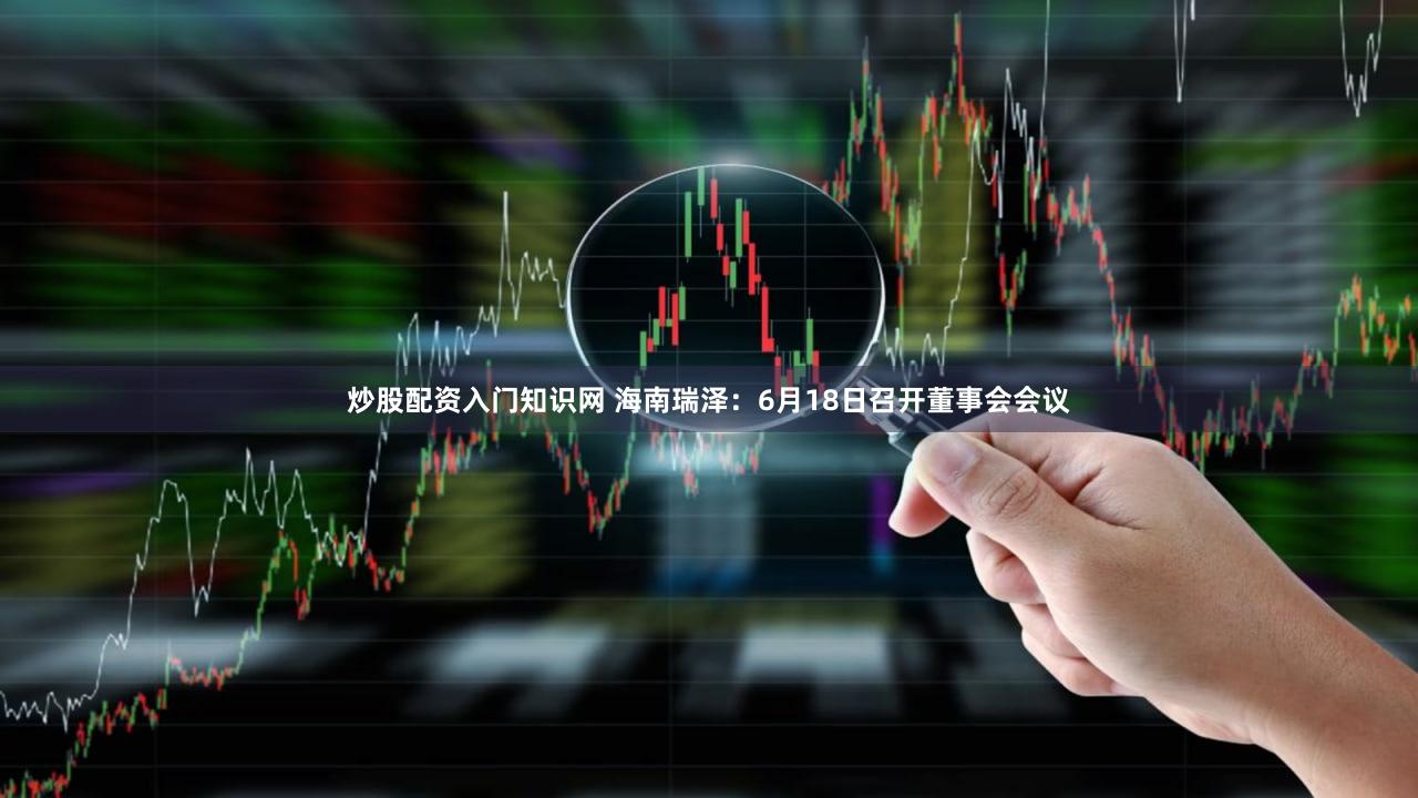 炒股配资入门知识网 海南瑞泽：6月18日召开董事会会议