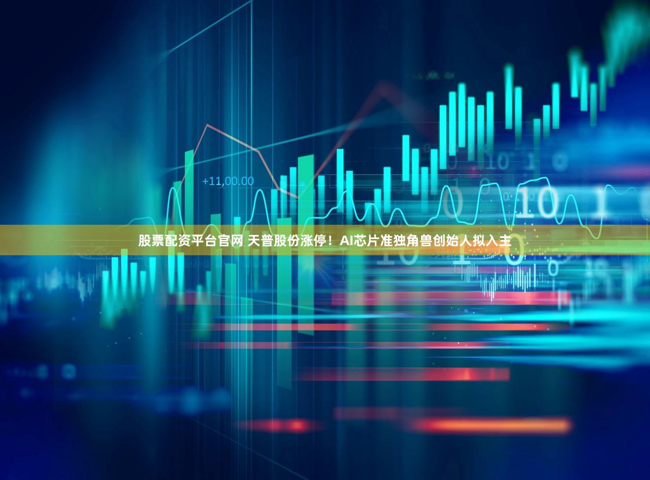 股票配资平台官网 天普股份涨停！AI芯片准独角兽创始人拟入主