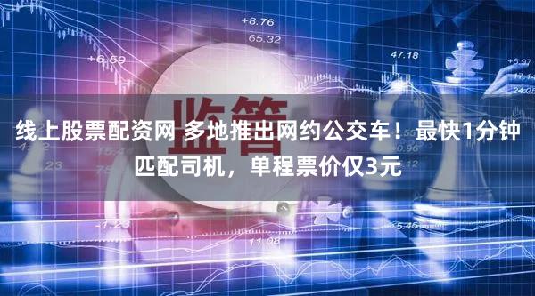 线上股票配资网 多地推出网约公交车！最快1分钟匹配司机，单程票价仅3元