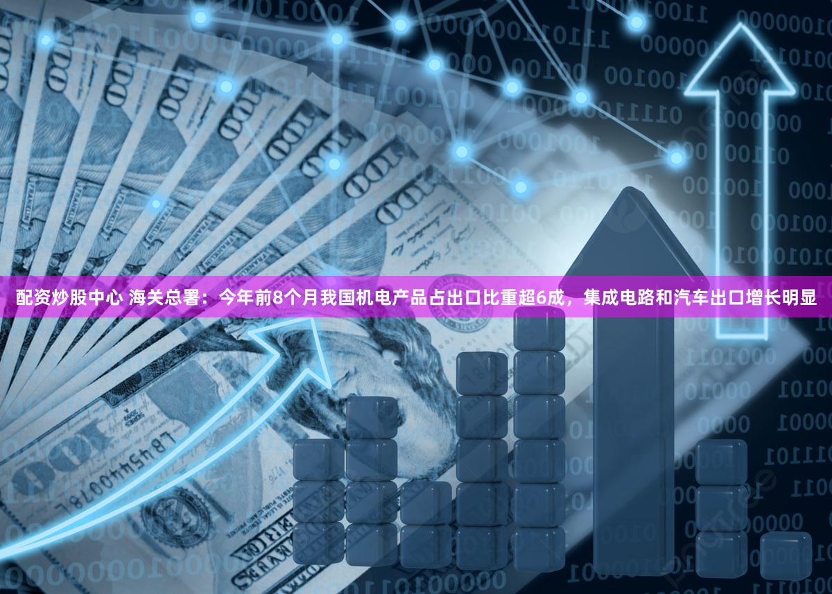 配资炒股中心 海关总署：今年前8个月我国机电产品占出口比重超6成，集成电路和汽车出口增长明显