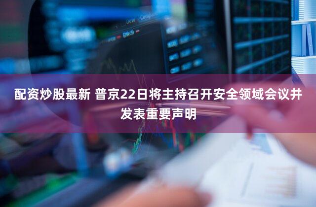 配资炒股最新 普京22日将主持召开安全领域会议并发表重要声明