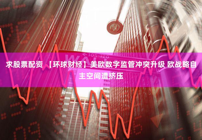 求股票配资 【环球财经】美欧数字监管冲突升级 欧战略自主空间遭挤压