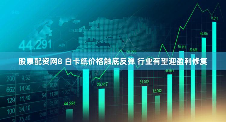 股票配资网8 白卡纸价格触底反弹 行业有望迎盈利修复