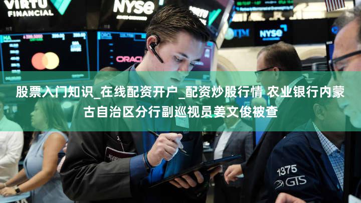 股票入门知识_在线配资开户_配资炒股行情 农业银行内蒙古自治区分行副巡视员姜文俊被查