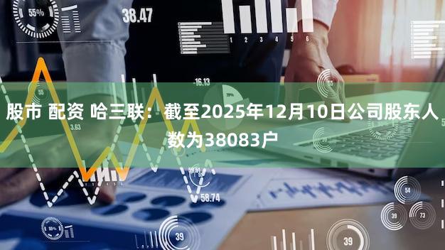 股市 配资 哈三联：截至2025年12月10日公司股东人数为38083户
