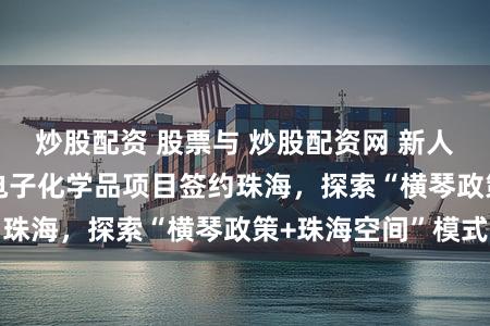 炒股配资 股票与 炒股配资网 新人配资开户 11个电子化学品项目签约珠海，探索“横琴政策+珠海空间”模式