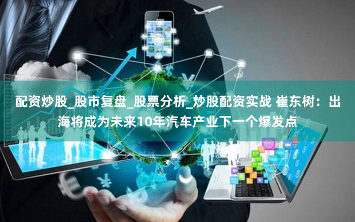 配资炒股_股市复盘_股票分析_炒股配资实战 崔东树：出海将成为未来10年汽车产业下一个爆发点