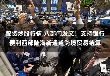 配资炒股行情 八部门发文！支持银行便利西部陆海新通道跨境贸易结算