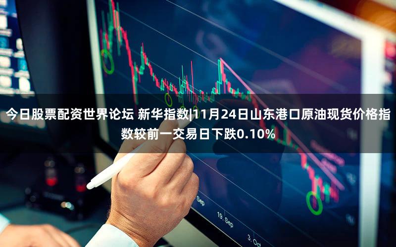 今日股票配资世界论坛 新华指数|11月24日山东港口原油现货价格指数较前一交易日下跌0.10%