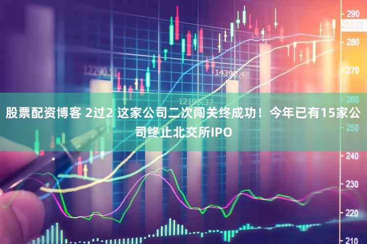 股票配资博客 2过2 这家公司二次闯关终成功！今年已有15家公司终止北交所IPO