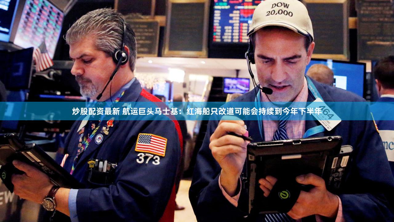 炒股配资最新 航运巨头马士基：红海船只改道可能会持续到今年下半年