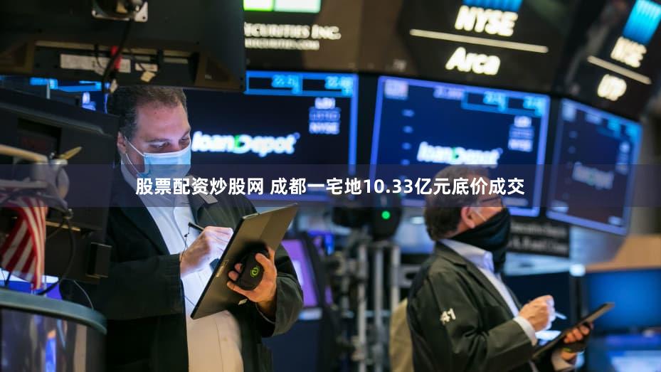 股票配资炒股网 成都一宅地10.33亿元底价成交